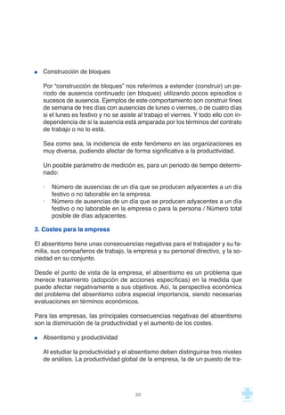 Construcción de bloques
Por “construcción de bloques” nos referimos a extender (construir) un pe-
riodo de ausencia continuado (en bloques) utilizando pocos episodios o
sucesos de ausencia. Ejemplos de este comportamiento son construir fines
de semana de tres días con ausencias de lunes o viernes, o de cuatro días
si el lunes es festivo y no se asiste al trabajo el viernes. Y todo ello con in-
dependencia de si la ausencia está amparada por los términos del contrato
de trabajo o no lo está.
Sea como sea, la incidencia de este fenómeno en las organizaciones es
muy diversa, pudiendo afectar de forma significativa a la productividad.
Un posible parámetro de medición es, para un periodo de tiempo determi-
nado:
· Número de ausencias de un día que se producen adyacentes a un día
festivo o no laborable en la empresa.
· Número de ausencias de un día que se producen adyacentes a un día
festivo o no laborable en la empresa o para la persona / Número total
posible de días adyacentes.
3. Costes para la empresa
El absentismo tiene unas consecuencias negativas para el trabajador y su fa-
milia, sus compañeros de trabajo, la empresa y su personal directivo, y la so-
ciedad en su conjunto.
Desde el punto de vista de la empresa, el absentismo es un problema que
merece tratamiento (adopción de acciones específicas) en la medida que
puede afectar negativamente a sus objetivos. Así, la perspectiva económica
del problema del absentismo cobra especial importancia, siendo necesarias
evaluaciones en términos económicos.
Para las empresas, las principales consecuencias negativas del absentismo
son la disminución de la productividad y el aumento de los costes.
Absentismo y productividad
Al estudiar la productividad y el absentismo deben distinguirse tres niveles
de análisis. La productividad global de la empresa, la de un puesto de tra-
20
 