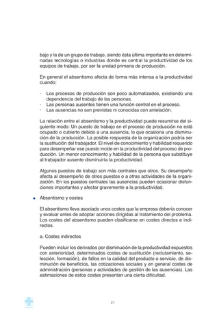 bajo y la de un grupo de trabajo, siendo ésta última importante en determi-
nadas tecnologías o industrias donde es central la productividad de los
equipos de trabajo, por ser la unidad primaria de producción.
En general el absentismo afecta de forma más intensa a la productividad
cuando:
· Los procesos de producción son poco automatizados, existiendo una
dependencia del trabajo de las personas.
· Las personas ausentes tienen una función central en el proceso.
· Las ausencias no son previstas ni conocidas con antelación.
La relación entre el absentismo y la productividad puede resumirse del si-
guiente modo: Un puesto de trabajo en el proceso de producción no está
ocupado o cubierto debido a una ausencia, lo que ocasiona una disminu-
ción de la producción. La posible respuesta de la organización podría ser
la sustitución del trabajador. El nivel de conocimiento y habilidad requerido
para desempeñar ese puesto incide en la productividad del proceso de pro-
ducción. Un menor conocimiento y habilidad de la persona que substituye
al trabajador ausente disminuiría la productividad.
Algunos puestos de trabajo son más centrales que otros. Su desempeño
afecta al desempeño de otros puestos o a otras actividades de la organi-
zación. En los puestos centrales las ausencias pueden ocasionar disfun-
ciones importantes y afectar gravemente a la productividad.
Absentismo y costes
El absentismo lleva asociado unos costes que la empresa debería conocer
y evaluar antes de adoptar acciones dirigidas al tratamiento del problema.
Los costes del absentismo pueden clasificarse en costes directos e indi-
rectos.
a. Costes indirectos
Pueden incluir los derivados por disminución de la productividad expuestos
con anterioridad, determinados costes de sustitución (reclutamiento, se-
lección, formación), de fallos en la calidad del producto o servicio, de dis-
minución de beneficios, las cotizaciones sociales y en general costes de
administración (personas y actividades de gestión de las ausencias). Las
estimaciones de estos costes presentan una cierta dificultad.
21
 