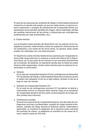 El caso de las ausencias por accidente de trabajo o enfermedad profesional
merecería un estudio más amplio, ya que los costes tienen un alcance su-
perior (sanciones o recargos de prestaciones de la Seguridad Social, por
paralización de la actividad, pérdidas de imagen, daños materiales, pérdida
por posibles reducciones de las primas o cotizaciones por contingencias
profesionales por baja siniestralidad, etc.).
b. Costes directos
Los principales costes directos del absentismo son los salarios de los tra-
bajadores ausentes, determinados costes de sustitución (retribuciones de
los substitutos) y los costes de las horas extras. En general, estos costes
pueden ser calculados con una cierta precisión.
En España los costes directos totales de las ausencias por incapacidad la-
boral están asegurados por la empresa a través del sistema de la Seguri-
dad Social, por lo que parte de los mismos no son asumidos directamente
por la empresa. No obstante, es importante señalar que no todos los costes
directos están asegurados, siendo costes directos para la empresa los re-
lacionados a continuación:
Salarios
En el caso de incapacidad temporal (IT) por contingencias profesionales
CP (accidentes de trabajo y enfermedad profesional) la empresa asume
el salario del trabajador el día de la baja médica, también el día de la
baja en caso de recaída.
Subsidio por incapacidad temporal (IT)
En el caso de las contingencias comunes CC (accidente no laboral y
enfermedad común) la empresa debe hacerse cargo de la prestación
de incapacidad temporal del día cuarto al decimoquinto de la baja mé-
dica (ambos días inclusive).
Cotizaciones sociales
Durante las situaciones de incapacidad temporal, sea derivada de con-
tingencias comunes o profesionales, subsidio de riesgo durante el em-
barazo, subsidio de riesgo durante la lactancia natural, maternidad o
paternidad, se mantiene la obligación de la empresa (salvo extinción
del contrato) de cotizar. La obligación se mantiene en los casos de IT,
como máximo hasta los 545 días.
22
 