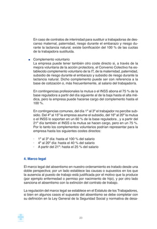 En caso de contratos de interinidad para sustituir a trabajadoras de des-
canso maternal, paternidad, riesgo durante el embarazo y riesgo du-
rante la lactancia natural, existe bonificación del 100 % de las cuotas
de la trabajadora sustituida.
Complemento voluntario
La empresa puede tener también otro coste directo si, a través de la
mejora voluntaria de la acción protectora, el Convenio Colectivo ha es-
tablecido complemento voluntario de la IT, de la maternidad, paternidad,
subsidio de riesgo durante el embarazo y subsidio de riesgo durante la
lactancia natural. Dicho complemento puede ser con referencia a la
base de cotización o, más frecuentemente, al salario del trabajador/a.
En contingencias profesionales la mutua o el INSS abona el 75 % de la
base reguladora a partir del día siguiente al de la baja hasta el alta mé-
dica, pero la empresa puede hacerse cargo del complemento hasta el
100 %.
En contingencias comunes, del día 1º al 3º el trabajador no percibe sub-
sidio. Del 4º al 15º la empresa asume el subsidio, del 16º al 20º la mutua
o el INSS lo soportan en un 60 % de la base reguladora , y a partir del
21º día también el INSS o la mutua se hacen cargo, pero en un 75 %.
Por lo tanto los complementos voluntarios podrían representar para la
empresa hasta los siguientes costes directos:
· 1º al 3º día: hasta el 100 % del salario
· 4º al 20º día: hasta el 40 % del salario
· A partir del 21º: hasta el 25 % del salario
4. Marco legal
El marco legal del absentismo en nuestro ordenamiento es tratado desde una
doble perspectiva; por un lado establece las causas o supuestos en los que
la ausencia al puesto de trabajo está justificada por el motivo que la produce
(por ejemplo enfermedad o permiso por nacimiento de hijo), y por otro lado
sanciona el absentismo con la extinción del contrato de trabajo.
La regulación del marco legal se establece en el Estatuto de los Trabajadores,
si bien en algunos casos el supuesto del absentismo se debe completar con
su definición en la Ley General de la Seguridad Social y normativa de desa-
23
 
