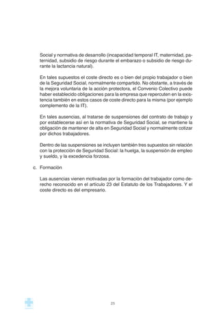 Social y normativa de desarrollo (incapacidad temporal IT, maternidad, pa-
ternidad, subsidio de riesgo durante el embarazo o subsidio de riesgo du-
rante la lactancia natural).
En tales supuestos el coste directo es o bien del propio trabajador o bien
de la Seguridad Social, normalmente compartido. No obstante, a través de
la mejora voluntaria de la acción protectora, el Convenio Colectivo puede
haber establecido obligaciones para la empresa que repercuten en la exis-
tencia también en estos casos de coste directo para la misma (por ejemplo
complemento de la IT).
En tales ausencias, al tratarse de suspensiones del contrato de trabajo y
por establecerse así en la normativa de Seguridad Social, se mantiene la
obligación de mantener de alta en Seguridad Social y normalmente cotizar
por dichos trabajadores.
Dentro de las suspensiones se incluyen también tres supuestos sin relación
con la protección de Seguridad Social: la huelga, la suspensión de empleo
y sueldo, y la excedencia forzosa.
c. Formación
Las ausencias vienen motivadas por la formación del trabajador como de-
recho reconocido en el artículo 23 del Estatuto de los Trabajadores. Y el
coste directo es del empresario.
25
 