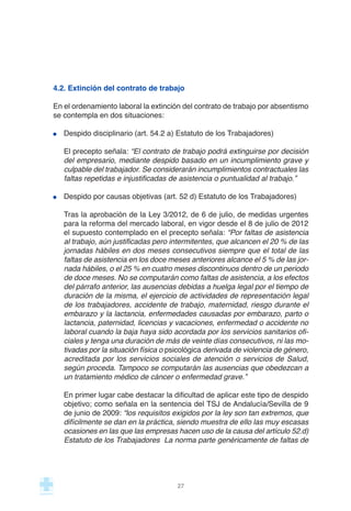 4.2. Extinción del contrato de trabajo
En el ordenamiento laboral la extinción del contrato de trabajo por absentismo
se contempla en dos situaciones:
Despido disciplinario (art. 54.2 a) Estatuto de los Trabajadores)
El precepto señala: “El contrato de trabajo podrá extinguirse por decisión
del empresario, mediante despido basado en un incumplimiento grave y
culpable del trabajador. Se considerarán incumplimientos contractuales las
faltas repetidas e injustificadas de asistencia o puntualidad al trabajo.”
Despido por causas objetivas (art. 52 d) Estatuto de los Trabajadores)
Tras la aprobación de la Ley 3/2012, de 6 de julio, de medidas urgentes
para la reforma del mercado laboral, en vigor desde el 8 de julio de 2012
el supuesto contemplado en el precepto señala: “Por faltas de asistencia
al trabajo, aún justificadas pero intermitentes, que alcancen el 20 % de las
jornadas hábiles en dos meses consecutivos siempre que el total de las
faltas de asistencia en los doce meses anteriores alcance el 5 % de las jor-
nada hábiles, o el 25 % en cuatro meses discontinuos dentro de un periodo
de doce meses. No se computarán como faltas de asistencia, a los efectos
del párrafo anterior, las ausencias debidas a huelga legal por el tiempo de
duración de la misma, el ejercicio de actividades de representación legal
de los trabajadores, accidente de trabajo, maternidad, riesgo durante el
embarazo y la lactancia, enfermedades causadas por embarazo, parto o
lactancia, paternidad, licencias y vacaciones, enfermedad o accidente no
laboral cuando la baja haya sido acordada por los servicios sanitarios ofi-
ciales y tenga una duración de más de veinte días consecutivos, ni las mo-
tivadas por la situación física o psicológica derivada de violencia de género,
acreditada por los servicios sociales de atención o servicios de Salud,
según proceda. Tampoco se computarán las ausencias que obedezcan a
un tratamiento médico de cáncer o enfermedad grave.”
En primer lugar cabe destacar la dificultad de aplicar este tipo de despido
objetivo; como señala en la sentencia del TSJ de Andalucía/Sevilla de 9
de junio de 2009: “los requisitos exigidos por la ley son tan extremos, que
difícilmente se dan en la práctica, siendo muestra de ello las muy escasas
ocasiones en las que las empresas hacen uso de la causa del artículo 52.d)
Estatuto de los Trabajadores La norma parte genéricamente de faltas de
27
 