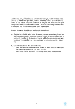 asistencia, aun justificadas, de asistencia al trabajo, pero la lista de exclu-
siones es tan notable que en la práctica las computables quedan recondu-
cidas a las bajas laborales debidas a riesgos no profesionales por
incapacidad temporal de corta duración.” Esta afirmación sigue siendo vá-
lida incluso con la nueva redacción dada al precepto.
Para aplicar este despido se requieren dos requisitos:
a. Cualitativo: referido a las faltas de asistencia que computan, siendo las
justificadas debidas a contingencias comunes (enfermedad común o
accidente no laboral) de duración inferior a 20 días, salvo que sean por
cáncer, enfermedad grave o causadas por el embarazo, parto o lactan-
cia.
b. Cuantitativo: caben dos posibilidades:
- 20 % en 2 meses consecutivos si dentro de los 12 meses anteriores
las ausencias fueron del 5 % de la jornada.
- 25 % en 4 meses discontinuos dentro de un plazo de 12 meses.
28
 