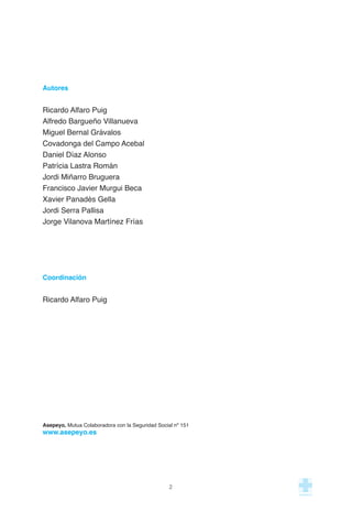 Autores
Ricardo Alfaro Puig
Alfredo Bargueño Villanueva
Miguel Bernal Grávalos
Covadonga del Campo Acebal
Daniel Díaz Alonso
Patrícia Lastra Román
Jordi Miñarro Bruguera
Francisco Javier Murgui Beca
Xavier Panadès Gella
Jordi Serra Pallisa
Jorge Vilanova Martínez Frías
Coordinación
Ricardo Alfaro Puig
Asepeyo, Mutua Colaboradora con la Seguridad Social nº 151
www.asepeyo.es
2
 