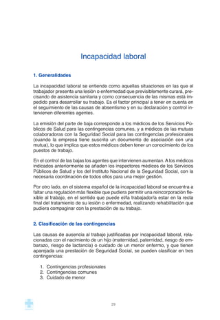 Incapacidad laboral
1. Generalidades
La incapacidad laboral se entiende como aquellas situaciones en las que el
trabajador presenta una lesión o enfermedad que previsiblemente curará, pre-
cisando de asistencia sanitaria y como consecuencia de las mismas está im-
pedido para desarrollar su trabajo. Es el factor principal a tener en cuenta en
el seguimiento de las causas de absentismo y en su declaración y control in-
tervienen diferentes agentes.
La emisión del parte de baja corresponde a los médicos de los Servicios Pú-
blicos de Salud para las contingencias comunes, y a médicos de las mutuas
colaboradoras con la Seguridad Social para las contingencias profesionales
(cuando la empresa tiene suscrito un documento de asociación con una
mutua), lo que implica que estos médicos deben tener un conocimiento de los
puestos de trabajo.
En el control de las bajas los agentes que intervienen aumentan. A los médicos
indicados anteriormente se añaden los inspectores médicos de los Servicios
Públicos de Salud y los del Instituto Nacional de la Seguridad Social, con la
necesaria coordinación de todos ellos para una mejor gestión.
Por otro lado, en el sistema español de la incapacidad laboral se encuentra a
faltar una regulación más flexible que pudiera permitir una reincorporación fle-
xible al trabajo, en el sentido que puede el/la trabajador/a estar en la recta
final del tratamiento de su lesión o enfermedad, realizando rehabilitación que
pudiera compaginar con la prestación de su trabajo.
2. Clasificación de las contingencias
Las causas de ausencia al trabajo justificadas por incapacidad laboral, rela-
cionadas con el nacimiento de un hijo (maternidad, paternidad, riesgo de em-
barazo, riesgo de lactancia) o cuidado de un menor enfermo, y que tienen
aparejada una prestación de Seguridad Social, se pueden clasificar en tres
contingencias:
1. Contingencias profesionales
2. Contingencias comunes
3. Cuidado de menor
29
 