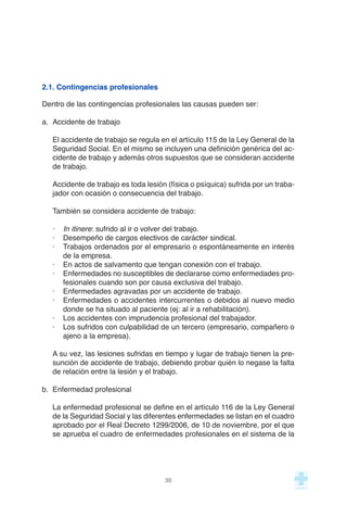 2.1. Contingencias profesionales
Dentro de las contingencias profesionales las causas pueden ser:
a. Accidente de trabajo
El accidente de trabajo se regula en el artículo 115 de la Ley General de la
Seguridad Social. En el mismo se incluyen una definición genérica del ac-
cidente de trabajo y además otros supuestos que se consideran accidente
de trabajo.
Accidente de trabajo es toda lesión (física o psíquica) sufrida por un traba-
jador con ocasión o consecuencia del trabajo.
También se considera accidente de trabajo:
· In itinere: sufrido al ir o volver del trabajo.
· Desempeño de cargos electivos de carácter sindical.
· Trabajos ordenados por el empresario o espontáneamente en interés
de la empresa.
· En actos de salvamento que tengan conexión con el trabajo.
· Enfermedades no susceptibles de declararse como enfermedades pro-
fesionales cuando son por causa exclusiva del trabajo.
· Enfermedades agravadas por un accidente de trabajo.
· Enfermedades o accidentes intercurrentes o debidos al nuevo medio
donde se ha situado al paciente (ej: al ir a rehabilitación).
· Los accidentes con imprudencia profesional del trabajador.
· Los sufridos con culpabilidad de un tercero (empresario, compañero o
ajeno a la empresa).
A su vez, las lesiones sufridas en tiempo y lugar de trabajo tienen la pre-
sunción de accidente de trabajo, debiendo probar quién lo negase la falta
de relación entre la lesión y el trabajo.
b. Enfermedad profesional
La enfermedad profesional se define en el artículo 116 de la Ley General
de la Seguridad Social y las diferentes enfermedades se listan en el cuadro
aprobado por el Real Decreto 1299/2006, de 10 de noviembre, por el que
se aprueba el cuadro de enfermedades profesionales en el sistema de la
30
 