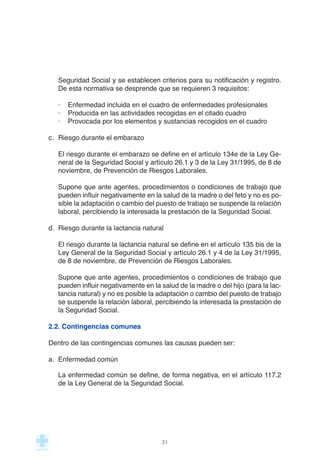 Seguridad Social y se establecen criterios para su notificación y registro.
De esta normativa se desprende que se requieren 3 requisitos:
· Enfermedad incluida en el cuadro de enfermedades profesionales
· Producida en las actividades recogidas en el citado cuadro
· Provocada por los elementos y sustancias recogidos en el cuadro
c. Riesgo durante el embarazo
El riesgo durante el embarazo se define en el artículo 134e de la Ley Ge-
neral de la Seguridad Social y artículo 26.1 y 3 de la Ley 31/1995, de 8 de
noviembre, de Prevención de Riesgos Laborales.
Supone que ante agentes, procedimientos o condiciones de trabajo que
pueden influir negativamente en la salud de la madre o del feto y no es po-
sible la adaptación o cambio del puesto de trabajo se suspende la relación
laboral, percibiendo la interesada la prestación de la Seguridad Social.
d. Riesgo durante la lactancia natural
El riesgo durante la lactancia natural se define en el artículo 135 bis de la
Ley General de la Seguridad Social y artículo 26.1 y 4 de la Ley 31/1995,
de 8 de noviembre, de Prevención de Riesgos Laborales.
Supone que ante agentes, procedimientos o condiciones de trabajo que
pueden influir negativamente en la salud de la madre o del hijo (para la lac-
tancia natural) y no es posible la adaptación o cambio del puesto de trabajo
se suspende la relación laboral, percibiendo la interesada la prestación de
la Seguridad Social.
2.2. Contingencias comunes
Dentro de las contingencias comunes las causas pueden ser:
a. Enfermedad común
La enfermedad común se define, de forma negativa, en el artículo 117.2
de la Ley General de la Seguridad Social.
31
 