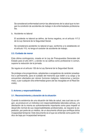 Se considerará enfermedad común las alteraciones de la salud que no ten-
gan la condición de accidentes de trabajo ni de enfermedades profesiona-
les.
b. Accidente no laboral
El accidente no laboral se define, de forma negativa, en el artículo 117.2
de la Ley General de la Seguridad Social.
Se considerará accidente no laboral el que, conforme a lo establecido en
el artículo 115, no tenga el carácter de accidente de trabajo.
2.3. Cuidado de menor
Esta última contingencia, creada en la Ley de Presupuestos Generales del
Estado para el año 2011, y donde no se califica como profesional ni común,
supone la reducción de la jornada.
Se regula en el artículo 135 de la Ley General de la Seguridad Social.
Se protege a los progenitores, adoptantes o acogedores de carácter preadop-
tivo o permanente, para el cuidado del menor/es que estén a su cargo y se
encuentren afectados por cáncer (tumores malignos, melanomas y carcino-
mas), o por cualquier otra enfermedad grave (de las recogidas en el Real De-
creto).
3. Actores y responsabilidades
3.1. Reconocimiento y duración de la situación
Cuando la existencia de una situación de falta de salud, sea cual sea su ori-
gen, se produce en un individuo con responsabilidades laborales activas, y la
afectación de la misma es suficientemente importante como para impedir el
desarrollo normal de sus responsabilidades profesionales, se requiere la ex-
pedición, por parte de un médico, de un documento oficial que certifique dicha
incapacidad temporal. Este documento es el que se entiende como parte mé-
dico de baja por incapacidad temporal.
32
 