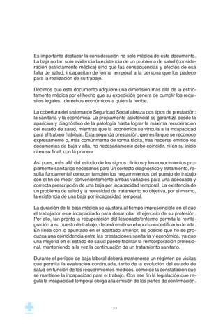 Es importante destacar la consideración no solo médica de este documento.
La baja no tan solo evidencia la existencia de un problema de salud (conside-
ración estrictamente médica) sino que las consecuencias y efectos de esa
falta de salud, incapacitan de forma temporal a la persona que los padece
para la realización de su trabajo.
Decimos que este documento adquiere una dimensión más allá de la estric-
tamente médica por el hecho que su expedición genera de cumplir los requi-
sitos legales, derechos económicos a quien la recibe.
La cobertura del sistema de Seguridad Social abraza dos tipos de prestación:
la sanitaria y la económica. La propiamente asistencial se garantiza desde la
aparición y diagnóstico de la patología hasta lograr la máxima recuperación
del estado de salud, mientras que la económica se vincula a la incapacidad
para el trabajo habitual. Esta segunda prestación, que es la que se reconoce
expresamente o, más comúnmente de forma tácita, tras haberse emitido los
documentos de baja y alta, no necesariamente debe coincidir, ni en su inicio
ni en su final, con la primera.
Así pues, más allá del estudio de los signos clínicos y los conocimientos pro-
piamente sanitarios necesarios para un correcto diagnóstico y tratamiento, re-
sulta fundamental conocer también los requerimientos del puesto de trabajo
con el fin de medir convenientemente ambas variables para una adecuada y
correcta prescripción de una baja por incapacidad temporal. La existencia de
un problema de salud y la necesidad de tratamiento no objetiva, por sí mismo,
la existencia de una baja por incapacidad temporal.
La duración de la baja médica se ajustará al tiempo imprescindible en el que
el trabajador esté incapacitado para desarrollar el ejercicio de su profesión.
Por ello, tan pronto la recuperación del lesionado/enfermo permita la reinte-
gración a su puesto de trabajo, deberá emitirse el oportuno certificado de alta.
En línea con lo apuntado en el apartado anterior, es posible que no se pro-
duzca una coincidencia entre las prestaciones sanitaria y económica, ya que
una mejoría en el estado de salud puede facilitar la reincorporación profesio-
nal, manteniendo a la vez la continuación de un tratamiento sanitario.
Durante el período de baja laboral deberá mantenerse un régimen de visitas
que permita la evaluación continuada, tanto de la evolución del estado de
salud en función de los requerimientos médicos, como de la constatación que
se mantiene la incapacidad para el trabajo. Con ese fin la legislación que re-
gula la incapacidad temporal obliga a la emisión de los partes de confirmación.
33
 