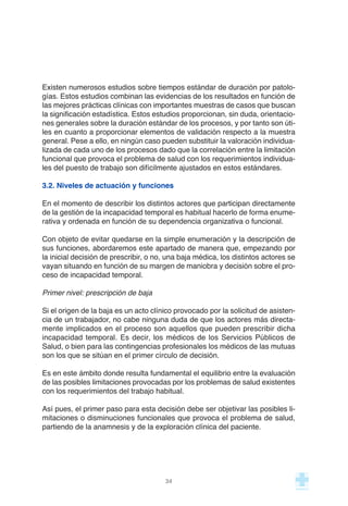 Existen numerosos estudios sobre tiempos estándar de duración por patolo-
gías. Estos estudios combinan las evidencias de los resultados en función de
las mejores prácticas clínicas con importantes muestras de casos que buscan
la significación estadística. Estos estudios proporcionan, sin duda, orientacio-
nes generales sobre la duración estándar de los procesos, y por tanto son úti-
les en cuanto a proporcionar elementos de validación respecto a la muestra
general. Pese a ello, en ningún caso pueden substituir la valoración individua-
lizada de cada uno de los procesos dado que la correlación entre la limitación
funcional que provoca el problema de salud con los requerimientos individua-
les del puesto de trabajo son difícilmente ajustados en estos estándares.
3.2. Niveles de actuación y funciones
En el momento de describir los distintos actores que participan directamente
de la gestión de la incapacidad temporal es habitual hacerlo de forma enume-
rativa y ordenada en función de su dependencia organizativa o funcional.
Con objeto de evitar quedarse en la simple enumeración y la descripción de
sus funciones, abordaremos este apartado de manera que, empezando por
la inicial decisión de prescribir, o no, una baja médica, los distintos actores se
vayan situando en función de su margen de maniobra y decisión sobre el pro-
ceso de incapacidad temporal.
Primer nivel: prescripción de baja
Si el origen de la baja es un acto clínico provocado por la solicitud de asisten-
cia de un trabajador, no cabe ninguna duda de que los actores más directa-
mente implicados en el proceso son aquellos que pueden prescribir dicha
incapacidad temporal. Es decir, los médicos de los Servicios Públicos de
Salud, o bien para las contingencias profesionales los médicos de las mutuas
son los que se sitúan en el primer círculo de decisión.
Es en este ámbito donde resulta fundamental el equilibrio entre la evaluación
de las posibles limitaciones provocadas por los problemas de salud existentes
con los requerimientos del trabajo habitual.
Así pues, el primer paso para esta decisión debe ser objetivar las posibles li-
mitaciones o disminuciones funcionales que provoca el problema de salud,
partiendo de la anamnesis y de la exploración clínica del paciente.
34
 