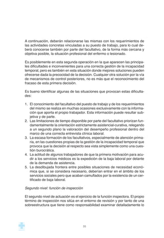 A continuación, deberán relacionarse las mismas con los requerimientos de
las actividades concretas vinculadas a su puesto de trabajo, para lo cual de-
berá conocerse también por parte del facultativo, de la forma más cercana y
objetiva posible, la situación profesional del enfermo o lesionado.
Es posiblemente en esta segunda operación en la que aparecen las principa-
les dificultades e inconvenientes para una correcta gestión de la incapacidad
temporal, pero es también en esta situación donde mejores soluciones pueden
ofrecerse dada la precocidad de la decisión. Cualquier otra solución por la vía
de mecanismos de control posteriores, no es más que el reconocimiento del
fracaso de esta primera decisión.
Es bueno identificar algunas de las situaciones que provocan estas dificulta-
des:
1. El conocimiento del facultativo del puesto de trabajo y de los requerimientos
del mismo se realiza en muchas ocasiones exclusivamente con la informa-
ción que aporta el propio trabajador. Esta información puede resultar sub-
jetiva y de parte.
2. Las limitaciones de tiempo disponible por parte del facultativo priorizan fun-
damentalmente la orientación estrictamente asistencial-curativa, relegando
a un segundo plano la valoración del desempeño profesional dentro del
marco de una correcta entrevista clínica laboral.
3. La escasa formación de los facultativos, especialmente de atención prima-
ria, en las cuestiones propias de la gestión de la incapacidad temporal que
provoca que la decisión al respecto sea vista simplemente como una cues-
tión burocrática.
4. La actitud de algunos trabajadores de que la primera motivación para acu-
dir a los servicios médicos es la expedición de la baja laboral por delante
de la demanda de asistencia.
5. La desdibujada frontera entre posibles situaciones de necesidad econó-
mica que, si se considera necesario, deberían entrar en el ámbito de los
servicios sociales pero que acaban camuflados por la existencia de un cer-
tificado de baja laboral.
Segundo nivel: función de inspección
El segundo nivel de actuación es el ejercicio de la función inspectora. El propio
término de inspección nos sitúa en el entorno de revisión y por tanto de una
sobreestructura que tiene como responsabilidad examinar detalladamente lo
35
 