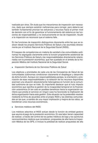 realizado por otros. Sin duda que los mecanismos de inspección son necesa-
rios, dado que siempre existirán ineficiencias para corregir, pero debería ser
también fundamental priorizar los esfuerzos y recursos hacia el primer nivel
de decisión con el fin de garantizar el funcionamiento del sistema en las fun-
ciones de responsabilidad, y no exclusivamente en las de inspección. Acudir
a la inspección es reconocer que el sistema falla.
En las funciones de inspección distinguimos claramente entre las que se re-
alizan desde los propios Servicios Públicos de Salud y las asumidas directa-
mente por el Instituto Nacional de la Seguridad Social (INSS).
El traspaso de competencias en materia de sanidad a las comunidades autó-
nomas ha segregado claramente entre la función propiamente asistencial de
los Servicios Públicos de Salud y las responsabilidades directamente relacio-
nadas con la prestación económica, que han quedado en el ámbito de la Ins-
pección Médica del Instituto Nacional de la Seguridad Social.
Inspección Sanitaria de los Servicios Públicos de Salud
Los objetivos y prioridades de cada una de las Consejerías de Salud de las
comunidades autónomas condicionan claramente el despliegue y desarrollo
de dicha función. Aunque con responsabilidades parejas, la orientación y prio-
rización de esas responsabilidades y la dotación de los recursos disponibles
acarrean una situación absolutamente heterogénea en función de la comuni-
dad autónoma de que se trate. Es importante destacar que el nulo impacto
económico que significa la gestión de la incapacidad temporal en la financia-
ción autonómica (ni tan solo en posibles beneficios hacia la organización sa-
nitaria que presta el servicio) en ningún caso ha favorecido la implicación de
dicha organización hacia esta gestión. Esta situación se ha pretendido resolver
mediante la firma de acuerdos entre el propio INSS y las distintas comunida-
des en los que, a cambio de una mayor implicación y mejora de los ratios, se
transferían unos recursos económicos.
Servicios médicos del INSS
Los médicos adscritos al INSS actúan desde la función de entidad gestora
que asume el pago de la prestación económica. En esa labor tienen capacidad
de realizar, a través del control de los partes médicos de baja y los oportunos
reconocimientos médicos que consideren, propuestas de alta hacia la Inspec-
ción Médica de los SPS, e incluso la potestad de realizar propuestas de alta
36
 