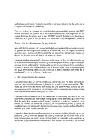 a efectos económicos. Todo ello durante el período máximo de duración de la
incapacidad temporal (365 días).
Fue con objeto de reforzar las posibilidades como entidad gestora del INSS
en las funciones de control de la incapacidad temporal, y en especial, en los
casos de larga duración, que la Ley 40/2007 asignó directamente la respon-
sabilidad de la gestión de los casos, una vez transcurrido ese periodo, al INSS.
Tercer nivel: función de control y seguimiento
Más allá de los actores con responsabilidad asignada reglamentariamente en
la gestión de la incapacidad temporal, existen otro tipo de organizaciones y
recursos que, aunque de forma distinta, en ocasiones tangencial, pueden y
deben implicarse en la eficiencia de estos procesos.
La capacidad de intervención de estos actores se centra, prioritariamente, en
la evitación de los tiempos muertos y esperas que el modelo organizativo ge-
nera de forma sistemática y continuada por diversos motivos. En especial por
la presión asistencial y la falta de recursos. Estamos por tanto ante unos agen-
tes cuya principal aportación a la eficiencia la deben realizar partiendo de la
colaboración con el enfermo o lesionado.
Servicios médicos de empresa
La disponibilidad de un servicio médico de empresa, que no debe confundirse
con las responsabilidades en vigilancia de la salud emanadas de la LPRL,
debe de ser orientada dentro del marco de una determinada cultura de em-
presa que permita generar la percepción en los empleados de mejora social
y de herramienta de cuidado para su salud.
Las aportaciones de este servicio pueden ser numerosas y van desde las pro-
piamente asistenciales (las visitas en el propio centro de trabajo pueden evitar
desplazamientos y esperas ineficientes) hasta las orientadas hacia las cam-
pañas de mejora de salud del colectivo, el conocimiento previo y rápido de
posibles bajas, la facilitación de reincorporaciones en función del perfil del tra-
bajador y la labor desempeñada, etc.
La protección a los lesionados que ofrece actualmente la legislación (y en es-
pecial la LOPD) sobre su estado de salud y evolución es máxima. Pero el úl-
timo responsable de quien posee información al respecto y de gestionar la
misma es el propio enfermo o lesionado. Por lo que, en un marco de colabo-
37
 