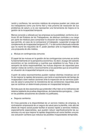 ración y confianza, los servicios médicos de empresa pueden ser vistos por
los trabajadores como una forma fácil y más próxima de resolución de sus
problemas de salud y a la vez representar una herramienta de mejora en la
gestión de la incapacidad temporal.
Menos conocido y utilizado por las empresas es la posibilidad, conforme al ar-
tículo 20 del Estatuto de los Trabajadores, de efectuar controles a su cargo
por parte de médicos para comprobar la situación de incapacidad temporal y
que permite, en caso de no comparecer el trabajador, suspender el pago del
complemento de incapacidad temporal (IT). Y si del control efectuado entiende
que no reúne los requisitos de IT, poder plantear ante la Inspección Médica
una propuesta de alta médica.
Mutuas en contingencias comunes
El papel de las mutuas en la gestión de las contingencias comunes se centra
fundamentalmente en la perspectiva económica. Es decir, el pago del subsidio
económico en las condiciones y cuantías que establece la Ley. Para el de-
sempeño de dicha responsabilidad, las mutuas disponen de capacidad para
realizar visitas de control y reconocimiento a los pacientes que se encuentren
en situación de incapacidad temporal a su cargo.
A partir de estos reconocimientos pueden realizar distintas iniciativas con el
fin de mejorar la rapidez del proceso y por tanto el acortamiento del tiempo de
incapacidad o bien realizar acciones ante la inspección de los servicios públi-
cos de salud si presumen la inexistencia de las condiciones requeridas para
que se continúe un determinado proceso en incapacidad temporal.
Se trata pues de dos escenarios que pretenden influir bien en la ineficiencia del
sistema (adelanto de pruebas diagnósticas, de tratamientos quirúrgicos,…) bien
en las posibles actuaciones de subsidio no justificado).
Seguros sanitarios
En línea parecida a la disponibilidad de un servicio médico de empresa, la
contratación empresarial de un seguro de salud para la plantilla, más allá del
efecto de mejora social puede facilitar el acceso rápido a servicios médicos,
especialmente especialistas, que pueden reducir significativamente las au-
sencias a la vez que mejorar la rapidez diagnóstica así como facilitar una pre-
coz actuación sanitaria que reduzca las posibles incapacidades temporales.
38
 