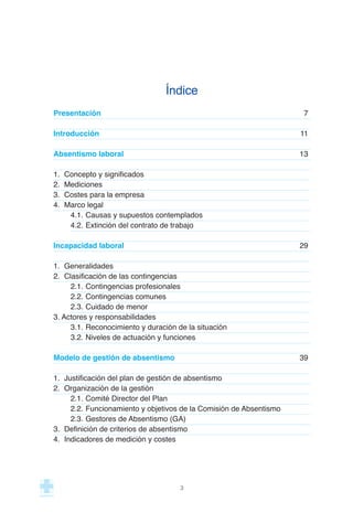 Índice
Presentación 7
Introducción 11
Absentismo laboral 13
1. Concepto y significados
2. Mediciones
3. Costes para la empresa
4. Marco legal
4.1. Causas y supuestos contemplados
4.2. Extinción del contrato de trabajo
Incapacidad laboral 29
1. Generalidades
2. Clasificación de las contingencias
2.1. Contingencias profesionales
2.2. Contingencias comunes
2.3. Cuidado de menor
3. Actores y responsabilidades
3.1. Reconocimiento y duración de la situación
3.2. Niveles de actuación y funciones
Modelo de gestión de absentismo 39
1. Justificación del plan de gestión de absentismo
2. Organización de la gestión
2.1. Comité Director del Plan
2.2. Funcionamiento y objetivos de la Comisión de Absentismo
2.3. Gestores de Absentismo (GA)
3. Definición de criterios de absentismo
4. Indicadores de medición y costes
3
 