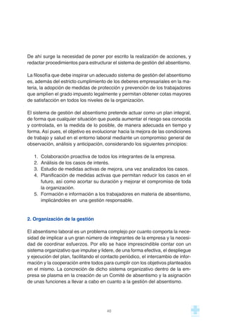 De ahí surge la necesidad de poner por escrito la realización de acciones, y
redactar procedimientos para estructurar el sistema de gestión del absentismo.
La filosofía que debe inspirar un adecuado sistema de gestión del absentismo
es, además del estricto cumplimiento de los deberes empresariales en la ma-
teria, la adopción de medidas de protección y prevención de los trabajadores
que amplíen el grado impuesto legalmente y permitan obtener cotas mayores
de satisfacción en todos los niveles de la organización.
El sistema de gestión del absentismo pretende actuar como un plan integral,
de forma que cualquier situación que pueda aumentar el riesgo sea conocida
y controlada, en la medida de lo posible, de manera adecuada en tiempo y
forma. Así pues, el objetivo es evolucionar hacia la mejora de las condiciones
de trabajo y salud en el entorno laboral mediante un compromiso general de
observación, análisis y anticipación, considerando los siguientes principios:
1. Colaboración proactiva de todos los integrantes de la empresa.
2. Análisis de los casos de interés.
3. Estudio de medidas activas de mejora, una vez analizados los casos.
4. Planificación de medidas activas que permitan reducir los casos en el
futuro, así como acortar su duración y mejorar el compromiso de toda
la organización.
5. Formación e información a los trabajadores en materia de absentismo,
implicándoles en una gestión responsable.
2. Organización de la gestión
El absentismo laboral es un problema complejo por cuanto comporta la nece-
sidad de implicar a un gran número de integrantes de la empresa y la necesi-
dad de coordinar esfuerzos. Por ello se hace imprescindible contar con un
sistema organizativo que impulse y lidere, de una forma efectiva, el despliegue
y ejecución del plan, facilitando el contacto periódico, el intercambio de infor-
mación y la cooperación entre todos para cumplir con los objetivos planteados
en el mismo. La concreción de dicho sistema organizativo dentro de la em-
presa se plasma en la creación de un Comité de absentismo y la asignación
de unas funciones a llevar a cabo en cuanto a la gestión del absentismo.
40
 