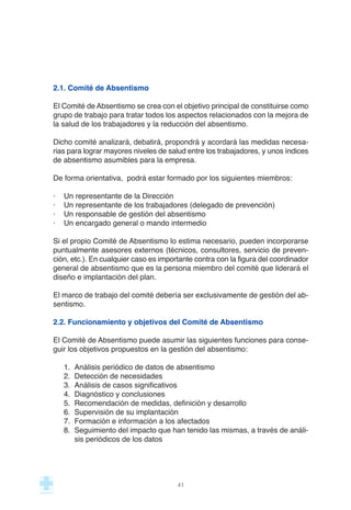 2.1. Comité de Absentismo
El Comité de Absentismo se crea con el objetivo principal de constituirse como
grupo de trabajo para tratar todos los aspectos relacionados con la mejora de
la salud de los trabajadores y la reducción del absentismo.
Dicho comité analizará, debatirá, propondrá y acordará las medidas necesa-
rias para lograr mayores niveles de salud entre los trabajadores, y unos índices
de absentismo asumibles para la empresa.
De forma orientativa, podrá estar formado por los siguientes miembros:
· Un representante de la Dirección
· Un representante de los trabajadores (delegado de prevención)
· Un responsable de gestión del absentismo
· Un encargado general o mando intermedio
Si el propio Comité de Absentismo lo estima necesario, pueden incorporarse
puntualmente asesores externos (técnicos, consultores, servicio de preven-
ción, etc.). En cualquier caso es importante contra con la figura del coordinador
general de absentismo que es la persona miembro del comité que liderará el
diseño e implantación del plan.
El marco de trabajo del comité debería ser exclusivamente de gestión del ab-
sentismo.
2.2. Funcionamiento y objetivos del Comité de Absentismo
El Comité de Absentismo puede asumir las siguientes funciones para conse-
guir los objetivos propuestos en la gestión del absentismo:
1. Análisis periódico de datos de absentismo
2. Detección de necesidades
3. Análisis de casos significativos
4. Diagnóstico y conclusiones
5. Recomendación de medidas, definición y desarrollo
6. Supervisión de su implantación
7. Formación e información a los afectados
8. Seguimiento del impacto que han tenido las mismas, a través de análi-
sis periódicos de los datos
41
 