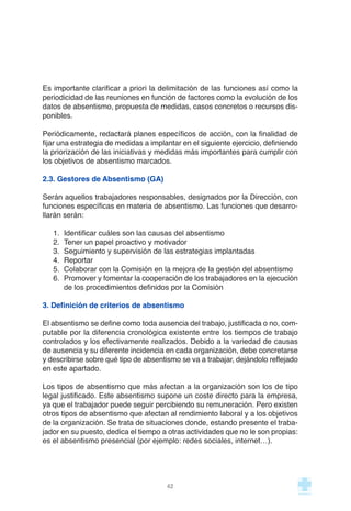 Es importante clarificar a priori la delimitación de las funciones así como la
periodicidad de las reuniones en función de factores como la evolución de los
datos de absentismo, propuesta de medidas, casos concretos o recursos dis-
ponibles.
Periódicamente, redactará planes específicos de acción, con la finalidad de
fijar una estrategia de medidas a implantar en el siguiente ejercicio, definiendo
la priorización de las iniciativas y medidas más importantes para cumplir con
los objetivos de absentismo marcados.
2.3. Gestores de Absentismo (GA)
Serán aquellos trabajadores responsables, designados por la Dirección, con
funciones específicas en materia de absentismo. Las funciones que desarro-
llarán serán:
1. Identificar cuáles son las causas del absentismo
2. Tener un papel proactivo y motivador
3. Seguimiento y supervisión de las estrategias implantadas
4. Reportar
5. Colaborar con la Comisión en la mejora de la gestión del absentismo
6. Promover y fomentar la cooperación de los trabajadores en la ejecución
de los procedimientos definidos por la Comisión
3. Definición de criterios de absentismo
El absentismo se define como toda ausencia del trabajo, justificada o no, com-
putable por la diferencia cronológica existente entre los tiempos de trabajo
controlados y los efectivamente realizados. Debido a la variedad de causas
de ausencia y su diferente incidencia en cada organización, debe concretarse
y describirse sobre qué tipo de absentismo se va a trabajar, dejándolo reflejado
en este apartado.
Los tipos de absentismo que más afectan a la organización son los de tipo
legal justificado. Este absentismo supone un coste directo para la empresa,
ya que el trabajador puede seguir percibiendo su remuneración. Pero existen
otros tipos de absentismo que afectan al rendimiento laboral y a los objetivos
de la organización. Se trata de situaciones donde, estando presente el traba-
jador en su puesto, dedica el tiempo a otras actividades que no le son propias:
es el absentismo presencial (por ejemplo: redes sociales, internet…).
42
 