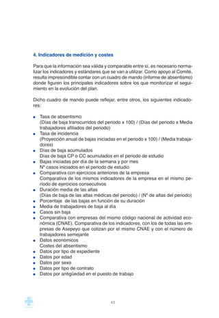 4. Indicadores de medición y costes
Para que la información sea válida y comparable entre sí, es necesario norma-
lizar los indicadores y estándares que se van a utilizar. Como apoyo al Comité,
resulta imprescindible contar con un cuadro de mando (informe de absentismo)
donde figuren los principales indicadores sobre los que monitorizar el segui-
miento en la evolución del plan.
Dicho cuadro de mando puede reflejar, entre otros, los siguientes indicado-
res:
Tasa de absentismo
(Días de baja transcurridos del periodo x 100) / (Días del periodo x Media
trabajadores afiliados del periodo)
Tasa de incidencia
(Proyección anual de bajas iniciadas en el periodo x 100) / (Media trabaja-
dores)
Días de baja acumulados
Días de baja CP o CC acumulados en el periodo de estudio
Bajas iniciadas por día de la semana y por mes
Nº casos iniciados en el periodo de estudio
Comparativa con ejercicios anteriores de la empresa
Comparativa de los mismos indicadores de la empresa en el mismo pe-
ríodo de ejercicios consecutivos
Duración media de las altas
(Días de baja de las altas médicas del periodo) / (Nº de altas del periodo)
Porcentaje de las bajas en función de su duración
Media de trabajadores de baja al día
Casos sin baja
Comparativa con empresas del mismo código nacional de actividad eco-
nómica (CNAE). Comparativa de los indicadores, con los de todas las em-
presas de Asepeyo que cotizan por el mismo CNAE y con el número de
trabajadores semejante
Datos económicos
Costes del absentismo
Datos por tipo de expediente
Datos por edad
Datos por sexo
Datos por tipo de contrato
Datos por antigüedad en el puesto de trabajo
43
 
