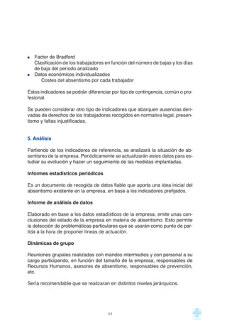 Factor de Bradford
Clasificación de los trabajadores en función del número de bajas y los días
de baja del período analizado
Datos económicos individualizados
Costes del absentismo por cada trabajador
Estos indicadores se podrán diferenciar por tipo de contingencia, común o pro-
fesional.
Se pueden considerar otro tipo de indicadores que abarquen ausencias deri-
vadas de derechos de los trabajadores recogidos en normativa legal, presen-
tismo y faltas injustificadas.
5. Análisis
Partiendo de los indicadores de referencia, se analizará la situación de ab-
sentismo de la empresa. Periódicamente se actualizarán estos datos para es-
tudiar su evolución y hacer un seguimiento de las medidas implantadas.
Informes estadísticos periódicos
Es un documento de recogida de datos fiable que aporta una idea inicial del
absentismo existente en la empresa, en base a los indicadores prefijados.
Informe de análisis de datos
Elaborado en base a los datos estadísticos de la empresa, emite unas con-
clusiones del estado de la empresa en materia de absentismo. Esto permite
la detección de problemáticas particulares que se usarán como punto de par-
tida a la hora de proponer líneas de actuación.
Dinámicas de grupo
Reuniones grupales realizadas con mandos intermedios y con personal a su
cargo participando, en función del tamaño de la empresa, responsables de
Recursos Humanos, asesores de absentismo, responsables de prevención,
etc.
Sería recomendable que se realizaran en distintos niveles jerárquicos.
44
 