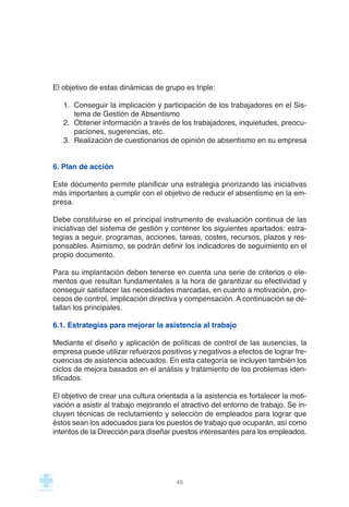 El objetivo de estas dinámicas de grupo es triple:
1. Conseguir la implicación y participación de los trabajadores en el Sis-
tema de Gestión de Absentismo
2. Obtener información a través de los trabajadores, inquietudes, preocu-
paciones, sugerencias, etc.
3. Realización de cuestionarios de opinión de absentismo en su empresa
6. Plan de acción
Este documento permite planificar una estrategia priorizando las iniciativas
más importantes a cumplir con el objetivo de reducir el absentismo en la em-
presa.
Debe constituirse en el principal instrumento de evaluación continua de las
iniciativas del sistema de gestión y contener los siguientes apartados: estra-
tegias a seguir, programas, acciones, tareas, costes, recursos, plazos y res-
ponsables. Asimismo, se podrán definir los indicadores de seguimiento en el
propio documento.
Para su implantación deben tenerse en cuenta una serie de criterios o ele-
mentos que resultan fundamentales a la hora de garantizar su efectividad y
conseguir satisfacer las necesidades marcadas, en cuanto a motivación, pro-
cesos de control, implicación directiva y compensación. A continuación se de-
tallan los principales.
6.1. Estrategias para mejorar la asistencia al trabajo
Mediante el diseño y aplicación de políticas de control de las ausencias, la
empresa puede utilizar refuerzos positivos y negativos a efectos de lograr fre-
cuencias de asistencia adecuados. En esta categoría se incluyen también los
ciclos de mejora basados en el análisis y tratamiento de los problemas iden-
tificados.
El objetivo de crear una cultura orientada a la asistencia es fortalecer la moti-
vación a asistir al trabajo mejorando el atractivo del entorno de trabajo. Se in-
cluyen técnicas de reclutamiento y selección de empleados para lograr que
éstos sean los adecuados para los puestos de trabajo que ocuparán, así como
intentos de la Dirección para diseñar puestos interesantes para los empleados.
45
 