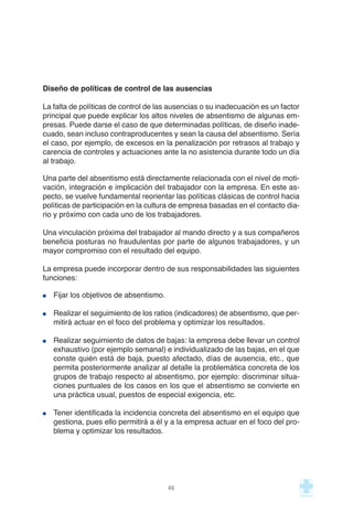 Diseño de políticas de control de las ausencias
La falta de políticas de control de las ausencias o su inadecuación es un factor
principal que puede explicar los altos niveles de absentismo de algunas em-
presas. Puede darse el caso de que determinadas políticas, de diseño inade-
cuado, sean incluso contraproducentes y sean la causa del absentismo. Sería
el caso, por ejemplo, de excesos en la penalización por retrasos al trabajo y
carencia de controles y actuaciones ante la no asistencia durante todo un día
al trabajo.
Una parte del absentismo está directamente relacionada con el nivel de moti-
vación, integración e implicación del trabajador con la empresa. En este as-
pecto, se vuelve fundamental reorientar las políticas clásicas de control hacia
políticas de participación en la cultura de empresa basadas en el contacto dia-
rio y próximo con cada uno de los trabajadores.
Una vinculación próxima del trabajador al mando directo y a sus compañeros
beneficia posturas no fraudulentas por parte de algunos trabajadores, y un
mayor compromiso con el resultado del equipo.
La empresa puede incorporar dentro de sus responsabilidades las siguientes
funciones:
Fijar los objetivos de absentismo.
Realizar el seguimiento de los ratios (indicadores) de absentismo, que per-
mitirá actuar en el foco del problema y optimizar los resultados.
Realizar seguimiento de datos de bajas: la empresa debe llevar un control
exhaustivo (por ejemplo semanal) e individualizado de las bajas, en el que
conste quién está de baja, puesto afectado, días de ausencia, etc., que
permita posteriormente analizar al detalle la problemática concreta de los
grupos de trabajo respecto al absentismo, por ejemplo: discriminar situa-
ciones puntuales de los casos en los que el absentismo se convierte en
una práctica usual, puestos de especial exigencia, etc.
Tener identificada la incidencia concreta del absentismo en el equipo que
gestiona, pues ello permitirá a él y a la empresa actuar en el foco del pro-
blema y optimizar los resultados.
46
 
