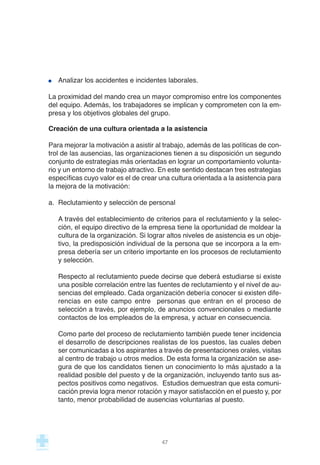 Analizar los accidentes e incidentes laborales.
La proximidad del mando crea un mayor compromiso entre los componentes
del equipo. Además, los trabajadores se implican y comprometen con la em-
presa y los objetivos globales del grupo.
Creación de una cultura orientada a la asistencia
Para mejorar la motivación a asistir al trabajo, además de las políticas de con-
trol de las ausencias, las organizaciones tienen a su disposición un segundo
conjunto de estrategias más orientadas en lograr un comportamiento volunta-
rio y un entorno de trabajo atractivo. En este sentido destacan tres estrategias
específicas cuyo valor es el de crear una cultura orientada a la asistencia para
la mejora de la motivación:
a. Reclutamiento y selección de personal
A través del establecimiento de criterios para el reclutamiento y la selec-
ción, el equipo directivo de la empresa tiene la oportunidad de moldear la
cultura de la organización. Si lograr altos niveles de asistencia es un obje-
tivo, la predisposición individual de la persona que se incorpora a la em-
presa debería ser un criterio importante en los procesos de reclutamiento
y selección.
Respecto al reclutamiento puede decirse que deberá estudiarse si existe
una posible correlación entre las fuentes de reclutamiento y el nivel de au-
sencias del empleado. Cada organización debería conocer si existen dife-
rencias en este campo entre personas que entran en el proceso de
selección a través, por ejemplo, de anuncios convencionales o mediante
contactos de los empleados de la empresa, y actuar en consecuencia.
Como parte del proceso de reclutamiento también puede tener incidencia
el desarrollo de descripciones realistas de los puestos, las cuales deben
ser comunicadas a los aspirantes a través de presentaciones orales, visitas
al centro de trabajo u otros medios. De esta forma la organización se ase-
gura de que los candidatos tienen un conocimiento lo más ajustado a la
realidad posible del puesto y de la organización, incluyendo tanto sus as-
pectos positivos como negativos. Estudios demuestran que esta comuni-
cación previa logra menor rotación y mayor satisfacción en el puesto y, por
tanto, menor probabilidad de ausencias voluntarias al puesto.
47
 