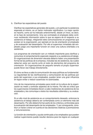 b. Clarificar las expectativas del puesto
Clarificar las expectativas generales del puesto, y en particular la asistencia
esperada al mismo, es un factor motivador significativo. La mejor opción
es hacerlo, como se ha indicado anteriormente, desde un inicio, es decir,
en la fase de reclutamiento. Una vez contratado el empleado debe conti-
nuar recibiendo información sobre lo que se espera de él respecto a su
asistencia al trabajo, integrando tales comunicaciones en programas que
existan en la organización, por ejemplo en los de orientación al empleado
y de evaluación del desempeño. Por ello el supervisor inmediato del em-
pleado juega una importante función en crear una cultura orientada a la
asistencia.
Los programas de orientación son un método importante para clarificar y
comunicar el comportamiento esperado respecto a su asistencia al trabajo.
En organizaciones de dimensión elevada debería haber una presentación
formal de las políticas de la empresa, incluidas las de asistencia, las cuales
deberían estar por escrito junto al resto de elementos del programa de
orientación. En organizaciones de pequeño tamaño el propio supervisor
puede llevar ese trabajo directamente.
El cómo se lleva a cabo la comunicación de esas políticas es fundamental.
La regularidad de las clarificaciones y comunicación de las políticas por
parte del supervisor a sus empleados, pueden tener una gran influencia
en lograr evitar o reducir ausencias no autorizadas.
Uno de los mecanismos principales para incidir en la cultura de la organi-
zación es medir y controlar aspectos de la misma. Por ello es crítico que
los supervisores inmediatos lleven a cabo mediciones de asistencia de los
empleados y les comunique a éstos los resultados obtenidos y su evalua-
ción.
Si un alto nivel de asistencia es un comportamiento deseado, entonces la
asistencia al trabajo debería ser contemplada como un elemento más del
desempeño. Por ello deberá formar parte de los criterios y entrevistas para
la evaluación del desempeño de los empleados. Y, por consiguiente, cons-
tituir un factor a tener en cuenta en las decisiones relativas a promociones
y remuneraciones.
La función de orientación y ayuda continuada a los empleados que pueden
realizar supervisores puede resultar decisiva para los logros en cualquier
48
 