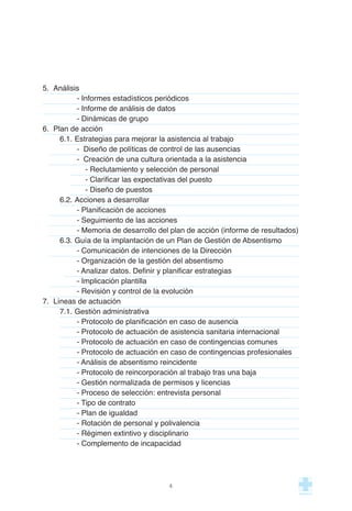 5. Análisis
- Informes estadísticos periódicos
- Informe de análisis de datos
- Dinámicas de grupo
6. Plan de acción
6.1. Estrategias para mejorar la asistencia al trabajo
- Diseño de políticas de control de las ausencias
- Creación de una cultura orientada a la asistencia
- Reclutamiento y selección de personal
- Clarificar las expectativas del puesto
- Diseño de puestos
6.2. Acciones a desarrollar
- Planificación de acciones
- Seguimiento de las acciones
- Memoria de desarrollo del plan de acción (informe de resultados)
6.3. Guía de la implantación de un Plan de Gestión de Absentismo
- Comunicación de intenciones de la Dirección
- Organización de la gestión del absentismo
- Analizar datos. Definir y planificar estrategias
- Implicación plantilla
- Revisión y control de la evolución
7. Líneas de actuación
7.1. Gestión administrativa
- Protocolo de planificación en caso de ausencia
- Protocolo de actuación de asistencia sanitaria internacional
- Protocolo de actuación en caso de contingencias comunes
- Protocolo de actuación en caso de contingencias profesionales
- Análisis de absentismo reincidente
- Protocolo de reincorporación al trabajo tras una baja
- Gestión normalizada de permisos y licencias
- Proceso de selección: entrevista personal
- Tipo de contrato
- Plan de igualdad
- Rotación de personal y polivalencia
- Régimen extintivo y disciplinario
- Complemento de incapacidad
4
 