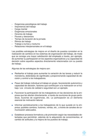- Exigencias psicológicas del trabajo
- Importancia del trabajo
- Carga mental
- Exigencias emocionales
- Horarios de trabajo
- Pausas y descansos
- Tiempo de duración de la jornada
- Ritmos de trabajo
- Trabajo a turnos y nocturno
- Relaciones interpersonales en el trabajo
Las posibles estrategias de mejora en el diseño de puestos consisten en la
realización de cambios en los sistemas de organización del trabajo, de modo
que se consiga una mayor satisfacción del empleado a través, por ejemplo,
de aumentar su participación en los aspectos organizativos y su capacidad de
decisión sobre aquellos aspectos directamente relacionados con su puesto
de trabajo.
Algunas de las estrategias de mejora son:
Rediseñar el trabajo para aumentar la variación de las tareas y reducir la
monotonía, dotándolas de significado y proporcionando capacidad de de-
cisión y control a los trabajadores.
Pasar del trabajo individual al trabajo en grupo, favoreciendo autonomía y
capacidad de decisión, factores que contribuyen a la motivación en el tra-
bajo. Los círculos de calidad o seguridad son un ejemplo.
Favorecer la participación de los trabajadores en las decisiones de la em-
presa que les afecten directamente, a través de reuniones de grupo perió-
dicas, buzones de sugerencias, etc. La participación es un elemento
esencial de motivación laboral.
Informar periódicamente a los trabajadores de lo que sucede en la em-
presa: posibles cambios, fusiones, ventas, etc., a través de canales de co-
municación adecuados.
Establecer procesos formativos y de promoción según las necesidades de-
tectadas que permitirán, además de la adquisición de conocimientos, el
cambio de actitudes y la mejora de los puestos de trabajo.
50
 