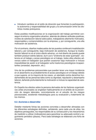 Introducir cambios en el estilo de dirección que fomenten la participación,
la autonomía y responsabilidad del grupo y la comunicación entre los dis-
tintos niveles jerárquicos.
Estas posibles modificaciones en la organización del trabajo permitirán con-
seguir el entorno organizativo atractivo, además de obtener actitudes positivas,
niveles de satisfacción laboral adecuados, trabajadores altamente motivados,
responsables y comprometidos con la empresa, y, por consiguiente, una alta
motivación de asistencia.
Por el contrario, diseños inadecuados de los puestos conllevará insatisfacción
laboral y, por consiguiente, baja motivación de asistencia. Aunque la insatis-
facción laboral no es el único efecto adverso, un mal diseño de puesto puede
también producir estrés laboral, burn out o “síndrome de estar quemado”, vio-
lencia en el trabajo y acoso psicológico en el trabajo, todos ellos efectos ad-
versos sobre el trabajador que podrán ocasionar baja motivación e incluso
imposibilidad de asistir si el trabajador sufre trastornos psicológicos incapaci-
tantes (ansiedad, depresión, etc.).
Uno de los problemas psicosociales que pueden tener una mayor incidencia
en el absentismo es probablemente el acoso psicológico en el trabajo debido
a que supone, en la mayoría de los casos, un atentado contra derechos fun-
damentales de las personas tales como su dignidad, reputación y desempeño
laboral, dañando profundamente la motivación e incluso la capacidad de asis-
tencia.
En España los efectos sobre la persona derivados de los factores organizati-
vos antes enunciados se engloban habitualmente en el ámbito de la preven-
ción de riesgos laborales, concretamente en el estudio de los riesgos
psicosociales, existiendo metodologías para su evaluación y tratamiento de
los mismos.
6.2. Acciones a desarrollar
Detallar mediante fichas las acciones concretas a desarrollar alineadas con
las diferentes estrategias definidas, señalando, para cada una de ellas, los
objetivos perseguidos, los responsables de su consecución y los mecanismos
de medición a utilizar (indicadores) para garantizar su adecuado control y se-
guimiento periódico (plazos). Para cada estrategia se elaborará una ficha de
acciones.
51
 