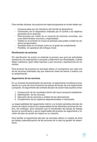Para resultar eficaces, las acciones de mejora propuestas en el plan deben ser:
· Consensuadas por los miembros del Comité de Absentismo.
· Coherentes con el diagnóstico realizado por el Comité y los objetivos
generales de la empresa.
· Estructuradas por medio de un conjunto de acciones concretas, con
unos determinados recursos y responsables.
· Viables en el contexto en el que se plantean para poder cumplir los ob-
jetivos programados.
· Acotadas tanto en el tiempo como en el grado de cumplimiento.
· Flexibles, sin apartarse del enfoque inicial.
Planificación de acciones
Por planificación de acción se entiende el proceso que guía las actividades
(tareas) de una organización o proyecto y determina sus necesidades, cuándo
deben realizarse, quién debe hacerlas y qué recursos o aportaciones se ne-
cesitan.
Para priorizar las acciones se aconseja utilizar un cronograma; por cada una
de las acciones diseñadas hay que relacionar todas las tareas a realizar con
su programación.
Seguimiento de las acciones
En un contexto de planificación de acciones, el seguimiento constituye la eva-
luación en curso de cómo funcionan los planes de acción de una organización
o proyecto. El seguimiento del contexto del plan de acción trata asuntos como:
1. Consecución de los resultados dentro del marco temporal establecido
2. Optimización de los recursos
3. Ejecución de las acciones y análisis de las desviaciones
4. Cumplimiento de los objetivos departamentales e individuales
La responsabilidad del seguimiento interno y la revisión periódica del plan de
acción de mejora recae en los responsables de las diferentes acciones de me-
jora. Sin embargo, será necesario que el coordinador del equipo de trabajo
asuma la coordinación y sea el responsable del proceso de seguimiento y re-
visión del plan de acción de mejora en su conjunto.
Para facilitar el seguimiento del plan se aconseja utilizar un modelo de ficha
de trabajo (calendarización) de las acciones de un plan de gestión de absen-
tismo.
52
 