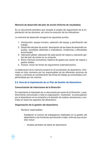 Memoria de desarrollo del plan de acción (Informe de resultados)
Es un documento periódico que recopila el estado del seguimiento de la im-
plantación de las acciones, así como la evolución de los indicadores.
La memoria de desarrollo recogerá los siguientes puntos:
1. Introducción: equipo humano, selección del equipo y planificación del
trabajo.
2. Desarrollo del plan de acción: descripción de las fases de desarrollo se-
guidas, resultados obtenidos e indicadores, incidencias y dificultades
encontradas.
3. Valoración global: valoración de cada acción de mejora y valoración glo-
bal del plan de acción en su conjunto.
4. Breve memoria económica: balance de gastos por acción de mejora y
gastos totales.
5. Anexos: incluir las fichas de seguimiento (calendarización).
La elaboración de la memoria recaerá en el coordinador de absentismo, infor-
mado en todo momento por los responsables de las diferentes acciones de
mejora, y teniendo en consideración las fichas de trabajo ya comentadas cum-
plimentadas por los mismos.
6.3. Guía de la implantación de un Plan de Gestión de Absentismo
Comunicación de intenciones de la Dirección
Es importante el redactado de un documento por parte de la Dirección, y pos-
teriormente comunicado a toda la organización, mostrando la preocupación
por el absentismo en la compañía y la decisión de realizar actuaciones y con-
troles en todos los aspectos del absentismo.
Organización de la gestión del absentismo
· Nombrar responsables
Establecer el número de trabajadores implicados en la gestión del
absentismo y las funciones que llevarán a cabo, entre las que se po-
drán incluir:
- Análisis periódico de datos de absentismo
53
 