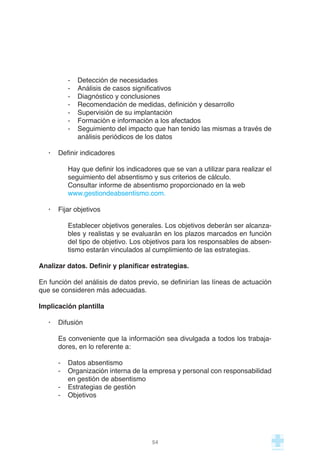 - Detección de necesidades
- Análisis de casos significativos
- Diagnóstico y conclusiones
- Recomendación de medidas, definición y desarrollo
- Supervisión de su implantación
- Formación e información a los afectados
- Seguimiento del impacto que han tenido las mismas a través de
análisis periódicos de los datos
· Definir indicadores
Hay que definir los indicadores que se van a utilizar para realizar el
seguimiento del absentismo y sus criterios de cálculo.
Consultar informe de absentismo proporcionado en la web
www.gestiondeabsentismo.com.
· Fijar objetivos
Establecer objetivos generales. Los objetivos deberán ser alcanza-
bles y realistas y se evaluarán en los plazos marcados en función
del tipo de objetivo. Los objetivos para los responsables de absen-
tismo estarán vinculados al cumplimiento de las estrategias.
Analizar datos. Definir y planificar estrategias.
En función del análisis de datos previo, se definirían las líneas de actuación
que se consideren más adecuadas.
Implicación plantilla
· Difusión
Es conveniente que la información sea divulgada a todos los trabaja-
dores, en lo referente a:
- Datos absentismo
- Organización interna de la empresa y personal con responsabilidad
en gestión de absentismo
- Estrategias de gestión
- Objetivos
54
 