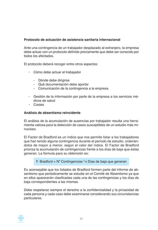 Protocolo de actuación de asistencia sanitaria internacional
Ante una contingencia de un trabajador desplazado al extranjero, la empresa
debe actuar con un protocolo definido previamente que debe ser conocido por
todos los afectados.
El protocolo deberá recoger entre otros aspectos:
· Cómo debe actuar el trabajador
- Dónde debe dirigirse
- Qué documentación debe aportar
- Comunicación de la contingencia a la empresa
· Gestión de la información por parte de la empresa a los servicios mé-
dicos de salud
· Costes
Análisis de absentismo reincidente
El análisis de la acumulación de ausencias por trabajador resulta una herra-
mienta valiosa para la detección de casos susceptibles de un estudio más mi-
nucioso.
El Factor de Bradford es un índice que nos permite listar a los trabajadores
que han tenido alguna contingencia durante el periodo de estudio, ordenán-
dolos de mayor a menor, según el valor del índice. El Factor de Bradford
prioriza la acumulación de contingencias frente a los días de baja que éstas
generan. La fórmula para su obtención es:
F. Bradford = Nº Contingencias 2
x Días de baja que generan
Es aconsejable que los listados de Bradford formen parte del informe de ab-
sentismo que periódicamente se estudie en el Comité de Absentismo ya que
en ellos aparecerán clasificadas cada una de las contingencias y los días de
baja correspondientes a las mismas.
Debe respetarse siempre el derecho a la confidencialidad y la privacidad de
cada persona y cada caso debe examinarse considerando sus circunstancias
particulares.
57
 