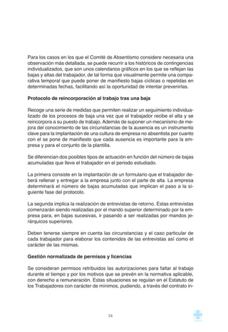 Para los casos en los que el Comité de Absentismo considere necesaria una
observación más detallada, se puede recurrir a los históricos de contingencias
individualizados, que son unos calendarios gráficos en los que se reflejan las
bajas y altas del trabajador, de tal forma que visualmente permite una compa-
rativa temporal que puede poner de manifiesto bajas cíclicas o repetidas en
determinadas fechas, facilitando así la oportunidad de intentar prevenirlas.
Protocolo de reincorporación al trabajo tras una baja
Recoge una serie de medidas que permiten realizar un seguimiento individua-
lizado de los procesos de baja una vez que el trabajador recibe el alta y se
reincorpora a su puesto de trabajo. Además de suponer un mecanismo de me-
jora del conocimiento de las circunstancias de la ausencia es un instrumento
clave para la implantación de una cultura de empresa no absentista por cuanto
con el se pone de manifiesto que cada ausencia es importante para la em-
presa y para el conjunto de la plantilla.
Se diferencian dos posibles tipos de actuación en función del número de bajas
acumuladas que lleve el trabajador en el periodo estudiado.
La primera consiste en la implantación de un formulario que el trabajador de-
berá rellenar y entregar a la empresa junto con el parte de alta. La empresa
determinará el número de bajas acumuladas que implican el paso a la si-
guiente fase del protocolo.
La segunda implica la realización de entrevistas de retorno. Estas entrevistas
comenzarán siendo realizadas por el mando superior determinado por la em-
presa para, en bajas sucesivas, ir pasando a ser realizadas por mandos je-
rárquicos superiores.
Deben tenerse siempre en cuenta las circunstancias y el caso particular de
cada trabajador para elaborar los contenidos de las entrevistas así como el
carácter de las mismas.
Gestión normalizada de permisos y licencias
Se consideran permisos retribuidos las autorizaciones para faltar al trabajo
durante el tiempo y por los motivos que se prevén en la normativa aplicable,
con derecho a remuneración. Estas situaciones se regulan en el Estatuto de
los Trabajadores con carácter de mínimos, pudiendo, a través del contrato in-
58
 