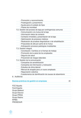 - Promoción y reconocimiento
- Postergación y presentismo
- Ayuda para el cuidado de hijos
- Planes de movilidad
7.2. Gestión del proceso de baja por contingencias comunes
- Comunicación a la mutua de la baja
- Información datos de contacto
- Contacto inmediato y presentación de la baja
- Optimización de procesos médicos
- Realización de pruebas diagnósticas o de rehabilitación
- Propuestas de alta por parte de la mutua
- Anticipación procesos patologías invalidantes
7.3. Gestión integral
- Conciliación. Cambios en el tiempo de trabajo
- Promoción de la salud de los empleados
- Seguros de salud
- Prevención de riesgos laborales
7.4. Gestión de la comunicación
- Campañas de sensibilización
- Campañas de información y motivación
- Estudios de clima laboral
- Manual de acogida para un nuevo empleado
- Negociación colectiva
- Cuestionarios de identificación de causas de absentismo
8. Auditorías
Buenas prácticas de gestión en empresas 81
FCC Aqualia
Ford España
Grupo Ballesol
Grupo Elecnor
Grupo PRISA
Grupo Ralons
KPMG
PROSEGUR
5
 