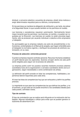 dividual, o convenio colectivo y acuerdos de empresa, añadir otros motivos o
exigir determinados requisitos para su disfrute y comprobación.
En los permisos se mantiene la obligación de retribución y, por tanto, de cotizar
a la Seguridad Social, lo que sucede también en los permisos sin sueldo.
Las licencias o excedencias requieren autorización. Normalmente tienen
mayor duración que los permisos. Las licencias, en cambio, sí pueden ser re-
guladas por la Dirección. Las licencias sin sueldo no están previstas legal-
mente; sólo se producen por acuerdo individual o colectivo entre empresario
y trabajador.
Es aconsejable que la empresa redacte una serie de procedimientos e ins-
trucciones, contempladas en el Manual de acogida, que hagan entendible para
el trabajador la normativa vigente y clarifiquen los procesos de solicitud y au-
torización, en su caso.
Proceso de selección: entrevista personal
Cuando la empresa requiere contratar personal, Recursos Humanos establece
un perfil laboral para los aspirantes. Quienes encajen dentro de este perfil
serán elegidos para seguir con el proceso de selección.
La empresa podrá cubrir los puestos vacantes mediante procesos abiertos
(candidatos fuera de la organización) o cerrados (candidatos dentro de la or-
ganización), según necesidades o como combinación de ambas.
La definición del perfil consiste en listar las competencias, habilidades y ex-
periencia laboral requeridas para cada área.
Al crear las listas de competencias hay que ser exhaustivo y definir los perfiles
precisos.
Lo importante es que sean las competencias las que definan los perfiles, y no
al contrario, ya que sólo así se puede encontrar a los candidatos ideales para
cada puesto, actividad o tarea.
Tipo de contrato
El tipo de contratación que se realice será influyente en la motivación del tra-
bajador. Algunas estrategias a utilizar para evitar que se puedan generar si-
tuaciones de absentismo son:
59
 