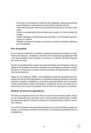 · Fomentar la contratación indefinida del trabajador, adoptando políticas
incentivadoras y motivadoras durante toda la relación laboral.
· Concretar el periodo máximo de prueba permitido por la normativa apli-
cable.
· Evitar la concatenación de contratos para ocupar un mismo puesto de
trabajo.
· Utilizar tipologías contractuales que permitan una renovación genera-
cional y/o cultural.
· Realizar contratos de trabajo de acuerdo al nivel de estudios realizados
por el trabajador.
Plan de igualdad
Es un conjunto ordenado de medidas, adoptadas después de realizar un diag-
nóstico de situación, tendentes a alcanzar en la empresa la igualdad de trato
y de oportunidades entre mujeres y hombres, y a eliminar la discriminación
por razón de sexo.
El plan de igualdad debe recoger las particularidades de la empresa y fijar los
objetivos de igualdad a alcanzar, establecer las estrategias y prácticas a adop-
tar para su consecución y marcar sistemas eficaces de seguimiento y evalua-
ción de los objetivos.
Según la Ley Orgánica 3/2007, será obligatorio el plan de igualdad para em-
presas de más de 250 trabajadores, en aquellas empresas donde su convenio
colectivo o propio lo establezca y cuando la autoridad laboral, por un procedi-
miento sancionador, hubiera acordado la sustitución de las sanciones por la
elaboración de un plan de igualdad. Para el resto de empresas es voluntario.
Rotación de personal y polivalencia
Permite a la empresa contar con más recursos con los mismos costes, dispo-
ner de empleados que permitan cubrir varios perfiles profesionales, facilitar
las labores de gestión, ajustar el personal a la productividad y evitar la mono-
tonía laboral.
Con el fin de disponer de personal polivalente para cubrir distintos puestos de
trabajo, es necesario promover la formación y el desarrollo profesional de los
trabajadores.
60
 
