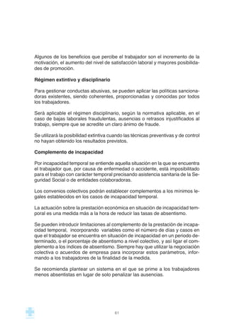 Algunos de los beneficios que percibe el trabajador son el incremento de la
motivación, el aumento del nivel de satisfacción laboral y mayores posibilida-
des de promoción.
Régimen extintivo y disciplinario
Para gestionar conductas abusivas, se pueden aplicar las políticas sanciona-
doras existentes, siendo coherentes, proporcionadas y conocidas por todos
los trabajadores.
Será aplicable el régimen disciplinario, según la normativa aplicable, en el
caso de bajas laborales fraudulentas, ausencias o retrasos injustificados al
trabajo, siempre que se acredite un claro ánimo de fraude.
Se utilizará la posibilidad extintiva cuando las técnicas preventivas y de control
no hayan obtenido los resultados previstos.
Complemento de incapacidad
Por incapacidad temporal se entiende aquella situación en la que se encuentra
el trabajador que, por causa de enfermedad o accidente, está imposibilitado
para el trabajo con carácter temporal precisando asistencia sanitaria de la Se-
guridad Social o de entidades colaboradoras.
Los convenios colectivos podrán establecer complementos a los mínimos le-
gales establecidos en los casos de incapacidad temporal.
La actuación sobre la prestación económica en situación de incapacidad tem-
poral es una medida más a la hora de reducir las tasas de absentismo.
Se pueden introducir limitaciones al complemento de la prestación de incapa-
cidad temporal, incorporando variables como el número de días y casos en
que el trabajador se encuentra en situación de incapacidad en un periodo de-
terminado, o el porcentaje de absentismo a nivel colectivo, y así ligar el com-
plemento a los índices de absentismo. Siempre hay que utilizar la negociación
colectiva o acuerdos de empresa para incorporar estos parámetros, infor-
mando a los trabajadores de la finalidad de la medida.
Se recomienda plantear un sistema en el que se prime a los trabajadores
menos absentistas en lugar de solo penalizar las ausencias.
61
 
