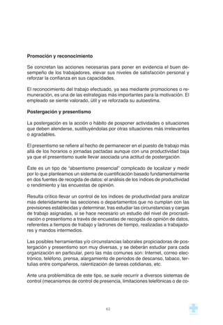 Promoción y reconocimiento
Se concretan las acciones necesarias para poner en evidencia el buen de-
sempeño de los trabajadores, elevar sus niveles de satisfacción personal y
reforzar la confianza en sus capacidades.
El reconocimiento del trabajo efectuado, ya sea mediante promociones o re-
muneración, es una de las estrategias más importantes para la motivación. El
empleado se siente valorado, útil y ve reforzada su autoestima.
Postergación y presentismo
La postergación es la acción o hábito de posponer actividades o situaciones
que deben atenderse, sustituyéndolas por otras situaciones más irrelevantes
o agradables.
El presentismo se refiere al hecho de permanecer en el puesto de trabajo más
allá de los horarios o jornadas pactadas aunque con una productividad baja
ya que el presentismo suele llevar asociada una actitud de postergación.
Éste es un tipo de “absentismo presencial” complicado de localizar y medir
por lo que planteamos un sistema de cuantificación basado fundamentalmente
en dos fuentes de recogida de datos: el análisis de los índices de productividad
o rendimiento y las encuestas de opinión.
Resulta crítico llevar un control de los índices de productividad para analizar
más detenidamente las secciones o departamentos que no cumplan con las
previsiones establecidas y determinar, tras estudiar las circunstancias y cargas
de trabajo asignadas, si se hace necesario un estudio del nivel de procrasti-
nación o presentismo a través de encuestas de recogida de opinión de datos,
referentes a tiempos de trabajo y ladrones de tiempo, realizadas a trabajado-
res y mandos intermedios.
Las posibles herramientas y/o circunstancias laborales propiciadoras de pos-
tergación y presentismo son muy diversas, y se deberán estudiar para cada
organización en particular, pero las más comunes son: Internet, correo elec-
trónico, teléfono, prensa, alargamiento de periodos de descanso, tabaco, ter-
tulias entre compañeros, ralentización de tareas cotidianas, etc.
Ante una problemática de este tipo, se suele recurrir a diversos sistemas de
control (mecanismos de control de presencia, limitaciones telefónicas o de co-
62
 