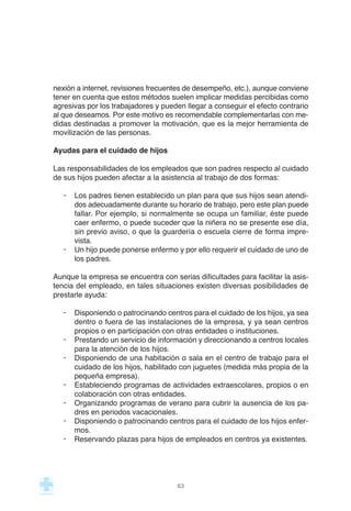 nexión a internet, revisiones frecuentes de desempeño, etc.), aunque conviene
tener en cuenta que estos métodos suelen implicar medidas percibidas como
agresivas por los trabajadores y pueden llegar a conseguir el efecto contrario
al que deseamos. Por este motivo es recomendable complementarlas con me-
didas destinadas a promover la motivación, que es la mejor herramienta de
movilización de las personas.
Ayudas para el cuidado de hijos
Las responsabilidades de los empleados que son padres respecto al cuidado
de sus hijos pueden afectar a la asistencia al trabajo de dos formas:
· Los padres tienen establecido un plan para que sus hijos sean atendi-
dos adecuadamente durante su horario de trabajo, pero este plan puede
fallar. Por ejemplo, si normalmente se ocupa un familiar, éste puede
caer enfermo, o puede suceder que la niñera no se presente ese día,
sin previo aviso, o que la guardería o escuela cierre de forma impre-
vista.
· Un hijo puede ponerse enfermo y por ello requerir el cuidado de uno de
los padres.
Aunque la empresa se encuentra con serias dificultades para facilitar la asis-
tencia del empleado, en tales situaciones existen diversas posibilidades de
prestarle ayuda:
· Disponiendo o patrocinando centros para el cuidado de los hijos, ya sea
dentro o fuera de las instalaciones de la empresa, y ya sean centros
propios o en participación con otras entidades o instituciones.
· Prestando un servicio de información y direccionando a centros locales
para la atención de los hijos.
· Disponiendo de una habitación o sala en el centro de trabajo para el
cuidado de los hijos, habilitado con juguetes (medida más propia de la
pequeña empresa).
· Estableciendo programas de actividades extraescolares, propios o en
colaboración con otras entidades.
· Organizando programas de verano para cubrir la ausencia de los pa-
dres en periodos vacacionales.
· Disponiendo o patrocinando centros para el cuidado de los hijos enfer-
mos.
· Reservando plazas para hijos de empleados en centros ya existentes.
63
 