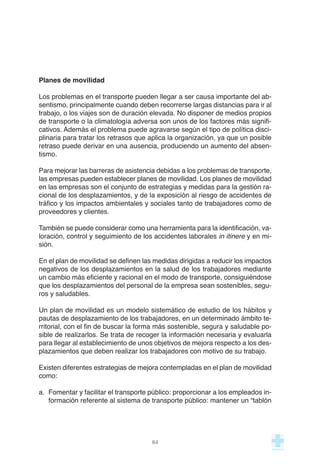 Planes de movilidad
Los problemas en el transporte pueden llegar a ser causa importante del ab-
sentismo, principalmente cuando deben recorrerse largas distancias para ir al
trabajo, o los viajes son de duración elevada. No disponer de medios propios
de transporte o la climatología adversa son unos de los factores más signifi-
cativos. Además el problema puede agravarse según el tipo de política disci-
plinaria para tratar los retrasos que aplica la organización, ya que un posible
retraso puede derivar en una ausencia, produciendo un aumento del absen-
tismo.
Para mejorar las barreras de asistencia debidas a los problemas de transporte,
las empresas pueden establecer planes de movilidad. Los planes de movilidad
en las empresas son el conjunto de estrategias y medidas para la gestión ra-
cional de los desplazamientos, y de la exposición al riesgo de accidentes de
tráfico y los impactos ambientales y sociales tanto de trabajadores como de
proveedores y clientes.
También se puede considerar como una herramienta para la identificación, va-
loración, control y seguimiento de los accidentes laborales in itinere y en mi-
sión.
En el plan de movilidad se definen las medidas dirigidas a reducir los impactos
negativos de los desplazamientos en la salud de los trabajadores mediante
un cambio más eficiente y racional en el modo de transporte, consiguiéndose
que los desplazamientos del personal de la empresa sean sostenibles, segu-
ros y saludables.
Un plan de movilidad es un modelo sistemático de estudio de los hábitos y
pautas de desplazamiento de los trabajadores, en un determinado ámbito te-
rritorial, con el fin de buscar la forma más sostenible, segura y saludable po-
sible de realizarlos. Se trata de recoger la información necesaria y evaluarla
para llegar al establecimiento de unos objetivos de mejora respecto a los des-
plazamientos que deben realizar los trabajadores con motivo de su trabajo.
Existen diferentes estrategias de mejora contempladas en el plan de movilidad
como:
a. Fomentar y facilitar el transporte público: proporcionar a los empleados in-
formación referente al sistema de transporte público: mantener un “tablón
64
 