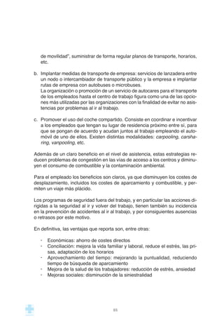 de movilidad”, suministrar de forma regular planos de transporte, horarios,
etc.
b. Implantar medidas de transporte de empresa: servicios de lanzadera entre
un nodo o intercambiador de transporte público y la empresa e implantar
rutas de empresa con autobuses o microbuses.
La organización o promoción de un servicio de autocares para el transporte
de los empleados hasta el centro de trabajo figura como una de las opcio-
nes más utilizadas por las organizaciones con la finalidad de evitar no asis-
tencias por problemas al ir al trabajo.
c. Promover el uso del coche compartido. Consiste en coordinar e incentivar
a los empleados que tengan su lugar de residencia próximo entre sí, para
que se pongan de acuerdo y acudan juntos al trabajo empleando el auto-
móvil de uno de ellos. Existen distintas modalidades: carpooling, carsha-
ring, vanpooling, etc.
Además de un claro beneficio en el nivel de asistencia, estas estrategias re-
ducen problemas de congestión en las vías de acceso a los centros y diminu-
yen el consumo de combustible y la contaminación ambiental.
Para el empleado los beneficios son claros, ya que disminuyen los costes de
desplazamiento, incluidos los costes de aparcamiento y combustible, y per-
miten un viaje más plácido.
Los programas de seguridad fuera del trabajo, y en particular las acciones di-
rigidas a la seguridad al ir y volver del trabajo, tienen también su incidencia
en la prevención de accidentes al ir al trabajo, y por consiguientes ausencias
o retrasos por este motivo.
En definitiva, las ventajas que reporta son, entre otras:
· Económicas: ahorro de costes directos
· Conciliación: mejora la vida familiar y laboral, reduce el estrés, las pri-
sas, adaptación de los horarios
· Aprovechamiento del tiempo: mejorando la puntualidad, reduciendo
tiempo de búsqueda de aparcamiento
· Mejora de la salud de los trabajadores: reducción de estrés, ansiedad
· Mejoras sociales: disminución de la siniestralidad
65
 