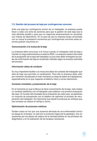 7.2. Gestión del proceso de baja por contingencias comunes
Ante una baja por contingencia común de un trabajador, la empresa puede
llevar a cabo una serie de acciones para que la gestión de esta baja sea lo
más eficiente posible y para que no repercuta excesivamente en aumentar
sus índices de absentismo. En el caso de que la empresa tenga concertada
con su mutua la prestación económica por contingencias comunes estas ac-
ciones podrían resumirse en:
Comunicación a la mutua de la baja
La empresa debe comunicar a la mutua cuando un trabajador está de baja y
tramitar la carga administrativa al sistema RED. La empresa estará informada
de la progresión de la baja del trabajador ya que este debe entregarle los par-
tes de confirmación de baja en el periodo indicado según la duración estimada
del proceso.
Información datos de contacto
Es muy importante facilitar a la mutua los datos de contacto del trabajador que
está de baja que permitan su localización. Para ello la empresa debe velar
por mantener actualizada en todo momento su base de datos de trabajadores,
especialmente en lo que respecta al teléfono móvil y correo electrónico.
Contacto inmediato y presentación de la baja
En el momento en que la Mutua se tiene conocimiento de la baja, esta realiza
un contacto telefónico con el trabajador para obtener una primera evaluación
del caso. En función del resultado de la evaluación de cada caso, se planifican
un conjunto de actuaciones con el objetivo de optimizar el proceso de recu-
peración del trabajador. Es importante que desde la empresa se verifique que
ese contacto se realiza en tiempo y forma.
Optimización de procesos médicos
Existen casos en los que una ausencia derivada de una enfermedad común
se alarga en el tiempo, no sólo por la evolución lógica de la patología, sino en
ocasiones por los plazos de espera de la sanidad pública en los procesos de
diagnóstico y en la realización de las terapias necesarias.
66
 