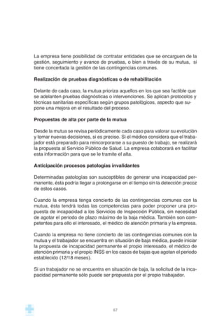 La empresa tiene posibilidad de contratar entidades que se encarguen de la
gestión, seguimiento y avance de pruebas, o bien a través de su mutua, si
tiene concertada la gestión de las contingencias comunes.
Realización de pruebas diagnósticas o de rehabilitación
Delante de cada caso, la mutua prioriza aquellos en los que sea factible que
se adelanten pruebas diagnósticas o intervenciones. Se aplican protocolos y
técnicas sanitarias específicas según grupos patológicos, aspecto que su-
pone una mejora en el resultado del proceso.
Propuestas de alta por parte de la mutua
Desde la mutua se revisa periódicamente cada caso para valorar su evolución
y tomar nuevas decisiones, si es preciso. Si el médico considera que el traba-
jador está preparado para reincorporarse a su puesto de trabajo, se realizará
la propuesta al Servicio Público de Salud. La empresa colaborará en facilitar
esta información para que se le tramite el alta.
Anticipación procesos patologías invalidantes
Determinadas patologías son susceptibles de generar una incapacidad per-
manente, ésta podría llegar a prolongarse en el tiempo sin la detección precoz
de estos casos.
Cuando la empresa tenga concierto de las contingencias comunes con la
mutua, ésta tendrá todas las competencias para poder proponer una pro-
puesta de incapacidad a los Servicios de Inspección Pública, sin necesidad
de agotar el periodo de plazo máximo de la baja médica. También son com-
petentes para ello el interesado, el médico de atención primaria y la empresa.
Cuando la empresa no tiene concierto de las contingencias comunes con la
mutua y el trabajador se encuentra en situación de baja médica, puede iniciar
la propuesta de incapacidad permanente el propio interesado, el médico de
atención primaria y el propio INSS en los casos de bajas que agotan el periodo
establecido (12/18 meses).
Si un trabajador no se encuentra en situación de baja, la solicitud de la inca-
pacidad permanente sólo puede ser propuesta por el propio trabajador.
67
 
