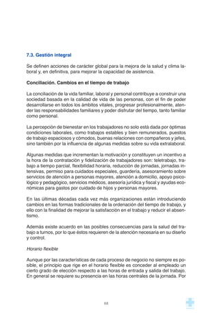 7.3. Gestión integral
Se definen acciones de carácter global para la mejora de la salud y clima la-
boral y, en definitiva, para mejorar la capacidad de asistencia.
Conciliación. Cambios en el tiempo de trabajo
La conciliación de la vida familiar, laboral y personal contribuye a construir una
sociedad basada en la calidad de vida de las personas, con el fin de poder
desarrollarse en todos los ámbitos vitales, progresar profesionalmente, aten-
der las responsabilidades familiares y poder disfrutar del tiempo, tanto familiar
como personal.
La percepción de bienestar en los trabajadores no solo está dada por óptimas
condiciones laborales, como trabajos estables y bien remunerados, puestos
de trabajo espaciosos y cómodos, buenas relaciones con compañeros y jefes,
sino también por la influencia de algunas medidas sobre su vida extralaboral.
Algunas medidas que incrementan la motivación y constituyen un incentivo a
la hora de la contratación y fidelización de trabajadores son: teletrabajo, tra-
bajo a tiempo parcial, flexibilidad horaria, reducción de jornadas, jornadas in-
tensivas, permiso para cuidados especiales, guardería, asesoramiento sobre
servicios de atención a personas mayores, atención a domicilio, apoyo psico-
lógico y pedagógico, servicios médicos, asesoría jurídica y fiscal y ayudas eco-
nómicas para gastos por cuidado de hijos y personas mayores.
En las últimas décadas cada vez más organizaciones están introduciendo
cambios en las formas tradicionales de la ordenación del tiempo de trabajo, y
ello con la finalidad de mejorar la satisfacción en el trabajo y reducir el absen-
tismo.
Además existe acuerdo en las posibles consecuencias para la salud del tra-
bajo a turnos, por lo que éstos requieren de la atención necesaria en su diseño
y control.
Horario flexible
Aunque por las características de cada proceso de negocio no siempre es po-
sible, el principio que rige en el horario flexible es conceder al empleado un
cierto grado de elección respecto a las horas de entrada y salida del trabajo.
En general se requiere su presencia en las horas centrales de la jornada. Por
68
 