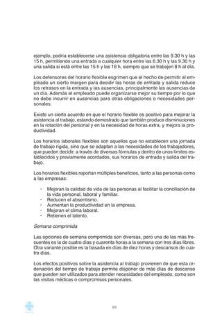 ejemplo, podría establecerse una asistencia obligatoria entre las 9.30 h y las
15 h, permitiendo una entrada a cualquier hora entre las 6.30 h y las 9.30 h y
una salida si está entre las 15 h y las 18 h, siempre que se trabajen 8 h al día.
Los defensores del horario flexible esgrimen que el hecho de permitir al em-
pleado un cierto margen para decidir las horas de entrada y salida reduce
los retrasos en la entrada y las ausencias, principalmente las ausencias de
un día. Además el empleado puede organizarse mejor su tiempo por lo que
no debe incurrir en ausencias para otras obligaciones o necesidades per-
sonales.
Existe un cierto acuerdo en que el horario flexible es positivo para mejorar la
asistencia al trabajo, estando demostrado que también produce disminuciones
en la rotación del personal y en la necesidad de horas extra, y mejora la pro-
ductividad.
Los horarios laborales flexibles son aquellos que no establecen una jornada
de trabajo rígida, sino que se adaptan a las necesidades de los trabajadores,
que pueden decidir, a través de diversas fórmulas y dentro de unos límites es-
tablecidos y previamente acordados, sus horarios de entrada y salida del tra-
bajo.
Los horarios flexibles reportan múltiples beneficios, tanto a las personas como
a las empresas:
· Mejoran la calidad de vida de las personas al facilitar la conciliación de
la vida personal, laboral y familiar.
· Reducen el absentismo.
· Aumentan la productividad en la empresa.
· Mejoran el clima laboral.
· Retienen el talento.
Semana comprimida
Las opciones de semana comprimida son diversas, pero una de las más fre-
cuentes es la de cuatro días y cuarenta horas a la semana con tres días libres.
Otra variante posible es la basada en días de diez horas y descansos de cua-
tro días.
Los efectos positivos sobre la asistencia al trabajo provienen de que esta or-
denación del tiempo de trabajo permite disponer de más días de descanso
que pueden ser utilizados para atender necesidades del empleado, como son
las visitas médicas o compromisos personales.
69
 