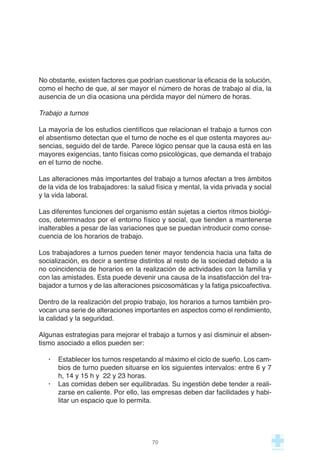 No obstante, existen factores que podrían cuestionar la eficacia de la solución,
como el hecho de que, al ser mayor el número de horas de trabajo al día, la
ausencia de un día ocasiona una pérdida mayor del número de horas.
Trabajo a turnos
La mayoría de los estudios científicos que relacionan el trabajo a turnos con
el absentismo detectan que el turno de noche es el que ostenta mayores au-
sencias, seguido del de tarde. Parece lógico pensar que la causa está en las
mayores exigencias, tanto físicas como psicológicas, que demanda el trabajo
en el turno de noche.
Las alteraciones más importantes del trabajo a turnos afectan a tres ámbitos
de la vida de los trabajadores: la salud física y mental, la vida privada y social
y la vida laboral.
Las diferentes funciones del organismo están sujetas a ciertos ritmos biológi-
cos, determinados por el entorno físico y social, que tienden a mantenerse
inalterables a pesar de las variaciones que se puedan introducir como conse-
cuencia de los horarios de trabajo.
Los trabajadores a turnos pueden tener mayor tendencia hacia una falta de
socialización, es decir a sentirse distintos al resto de la sociedad debido a la
no coincidencia de horarios en la realización de actividades con la familia y
con las amistades. Esta puede devenir una causa de la insatisfacción del tra-
bajador a turnos y de las alteraciones psicosomáticas y la fatiga psicoafectiva.
Dentro de la realización del propio trabajo, los horarios a turnos también pro-
vocan una serie de alteraciones importantes en aspectos como el rendimiento,
la calidad y la seguridad.
Algunas estrategias para mejorar el trabajo a turnos y así disminuir el absen-
tismo asociado a ellos pueden ser:
· Establecer los turnos respetando al máximo el ciclo de sueño. Los cam-
bios de turno pueden situarse en los siguientes intervalos: entre 6 y 7
h, 14 y 15 h y 22 y 23 horas.
· Las comidas deben ser equilibradas. Su ingestión debe tender a reali-
zarse en caliente. Por ello, las empresas deben dar facilidades y habi-
litar un espacio que lo permita.
70
 