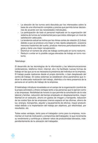 · La elección de los turnos será discutida por los interesados sobre la
base de una información completa y precisa que permita tomar decisio-
nes de acuerdo con las necesidades individuales.
· La participación de todo el personal implicado en la organización del
sistema de turnos es fundamental para que éstos obtengan un nivel de
satisfacción adecuado.
· La tendencia actual se inclina por los ritmos cortos de rotación (2,3 días)
debido a que se produce una mejor y más rápida adaptación, ocasiona
menores trastornos del sueño, produce menores perturbaciones bioló-
gicas y tiene una mejor recuperación.
· Disminuir el número de años de trabajo continuado en turno nocturno.
· Reducir o evitar en lo posible cargas elevadas de trabajo en turno noc-
turno.
Teletrabajo
El desarrollo de las tecnologías de la información y las telecomunicaciones
(ordenadores, telefonía móvil, internet, etc.) ha facilitado nuevas formas de
trabajo en las que ya no es necesaria la presencia del individuo en la empresa.
El trabajo puede realizarse desde el propio domicilio, o bien desplazado del
centro de trabajo. En estos sistemas se establecen otros parámetros que in-
dican la adecuada realización del trabajo, distintos a la mera presencia de la
persona en el centro de trabajo de la empresa.
El teletrabajo introduce novedades en el campo de la organización (control de
la propia actividad) y ofrece ventajas tanto a las personas que lo ejercen como
a las empresas: flexibilidad de horario lo que permite la conciliación de la vida
laboral y familiar, reducción del tiempo empleado en desplazamientos, mayor
libertad en el vestuario, ahorro en gastos de imagen y transporte, reducción
de los costes fijos de las empresas (menos espacio en las oficinas, ahorro de
luz, energía, transportes, alquiler y equipamiento de oficina), mayor producti-
vidad debido a la implantación del trabajo por objetivos, por efectividad, por
resultados, etc.
Todas estas ventajas, tanto para el trabajador como para la empresa, incre-
mentan el nivel de motivación y compromiso del trabajador, lo que incrementa
su rendimiento y contribuye a obtener ratios de productividad elevados, inde-
pendientemente de la ubicación del trabajador.
71
 